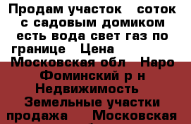 Продам участок 6 соток с садовым домиком.есть вода,свет,газ по границе › Цена ­ 900 000 - Московская обл., Наро-Фоминский р-н Недвижимость » Земельные участки продажа   . Московская обл.